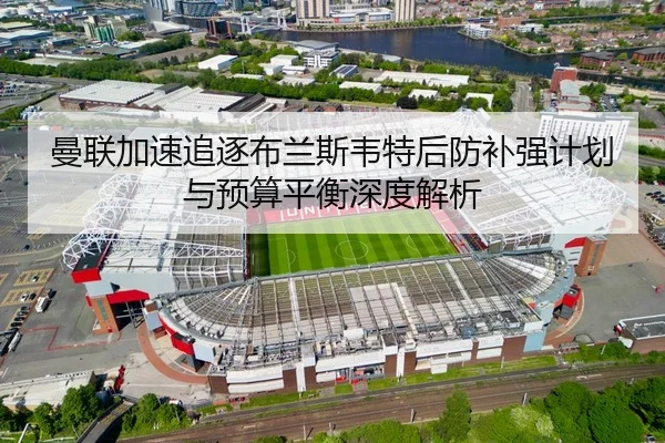 曼联加速追逐布兰斯韦特后防补强计划与预算平衡深度解析